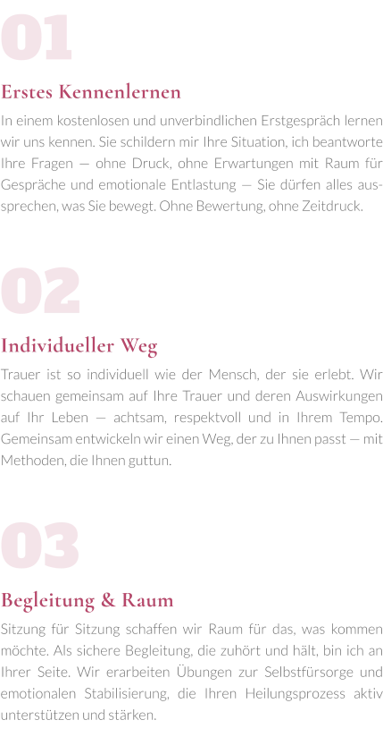 01Erstes Kennenlernen In einem kostenlosen und unverbindlichen Erstgespräch lernen wir uns kennen. Sie schildern mir Ihre Situation, ich beantworte Ihre Fragen — ohne Druck, ohne Erwartungen mit Raum für Gespräche und emotionale Entlastung — Sie dürfen alles aussprechen, was Sie bewegt. Ohne Bewertung, ohne Zeitdruck.  02Individueller Weg Trauer ist so individuell wie der Mensch, der sie erlebt. Wir schauen gemeinsam auf Ihre Trauer und deren Auswirkungen auf Ihr Leben — achtsam, respektvoll und in Ihrem Tempo. Gemeinsam entwickeln wir einen Weg, der zu Ihnen passt — mit Methoden, die Ihnen guttun.   03Begleitung & Raum Sitzung für Sitzung schaffen wir Raum für das, was kommen möchte. Als sichere Begleitung, die zuhört und hält, bin ich an Ihrer Seite. Wir erarbeiten Übungen zur Selbstfürsorge und emotionalen Stabilisierung, die Ihren Heilungsprozess aktiv unterstützen und stärken.